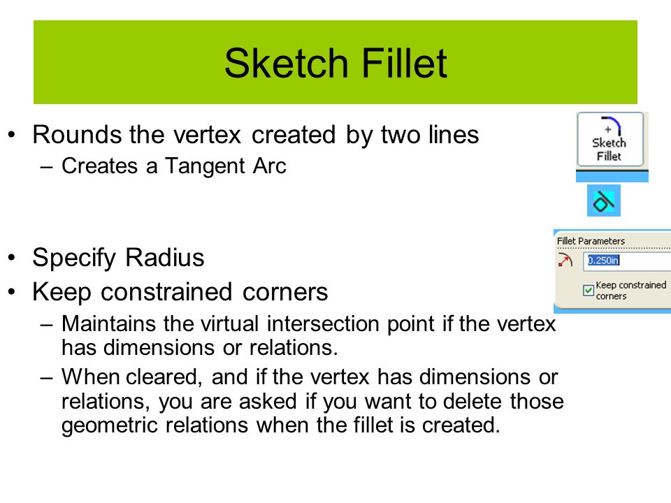 Sketch Fillet Rounds the vertex created by two lines –Creates a Tangent Arc Specify Radius Keep constrained corners –Maintains the virtual intersection point if the vertex has dimensions or relations.